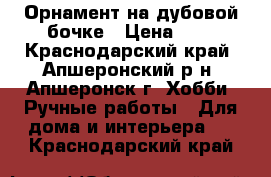 Орнамент на дубовой бочке › Цена ­ 1 - Краснодарский край, Апшеронский р-н, Апшеронск г. Хобби. Ручные работы » Для дома и интерьера   . Краснодарский край